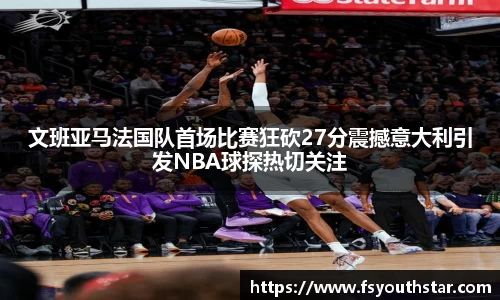 文班亚马法国队首场比赛狂砍27分震撼意大利引发NBA球探热切关注